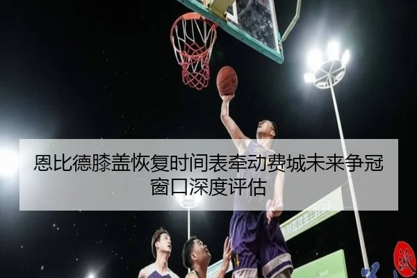 恩比德膝盖恢复时间表牵动费城未来争冠窗口深度评估 | kaiyun